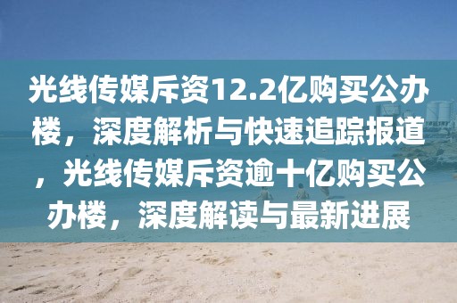 光線傳媒斥資12.2億購買公辦樓，深度解析與快速追蹤報道，光線傳媒斥資逾十億購買公辦樓，深度解讀與最新進展