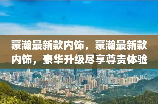 豪瀚最新款內飾，豪瀚最新款內飾，豪華升級盡享尊貴體驗