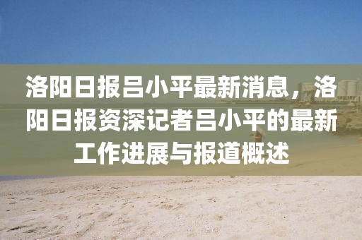 洛陽日報呂小平最新消息，洛陽日報資深記者呂小平的最新工作進展與報道概述