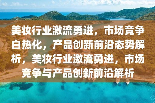美妝行業激流勇進，市場競爭白熱化，產品創新前沿態勢解析，美妝行業激流勇進，市場競爭與產品創新前沿解析