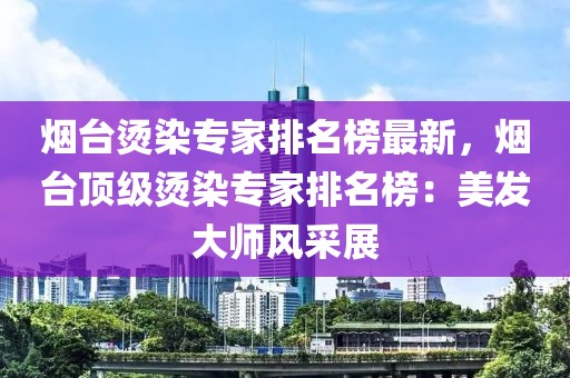 煙臺燙染專家排名榜最新，煙臺頂級燙染專家排名榜：美發大師風采展