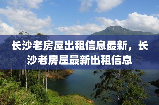長沙老房屋出租信息最新，長沙老房屋最新出租信息