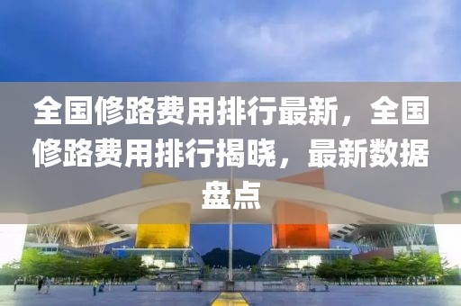 全國修路費用排行最新，全國修路費用排行揭曉，最新數據盤點