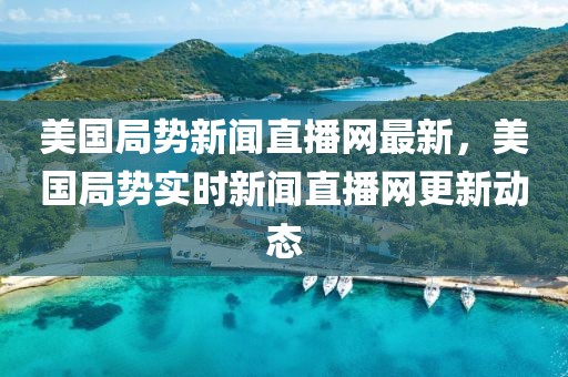 美國局勢新聞直播網最新，美國局勢實時新聞直播網更新動態