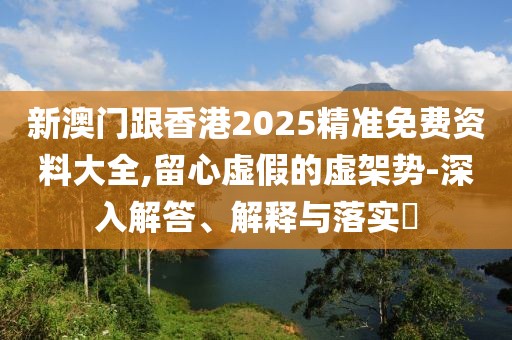 新澳門跟香港2025精準免費資料大全,留心虛假的虛架勢-深入解答、解釋與落實?