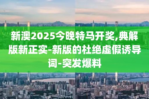 新澳2025今晚特馬開獎,典解版新正實-新版的杜絕虛假誘導詞-突發(fā)爆料