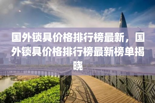 國(guó)外鎖具價(jià)格排行榜最新，國(guó)外鎖具價(jià)格排行榜最新榜單揭曉