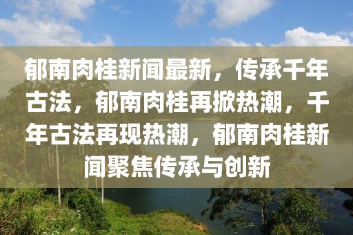 郁南肉桂新聞最新，傳承千年古法，郁南肉桂再掀熱潮，千年古法再現熱潮，郁南肉桂新聞聚焦傳承與創新