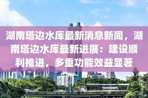 湖南塔邊水庫最新消息新聞，湖南塔邊水庫最新進展：建設順利推進，多重功能效益顯著