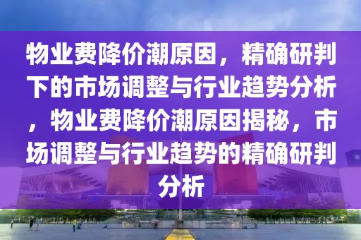 物業費降價潮原因，精確研判下的市場調整與行業趨勢分析，物業費降價潮原因揭秘，市場調整與行業趨勢的精確研判分析