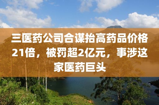 三醫藥公司合謀抬高藥品價格21倍，被罰超2億元，事涉這家醫藥巨頭