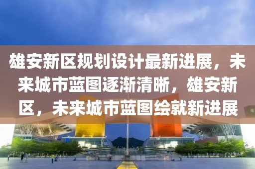 雄安新區規劃設計最新進展，未來城市藍圖逐漸清晰，雄安新區，未來城市藍圖繪就新進展
