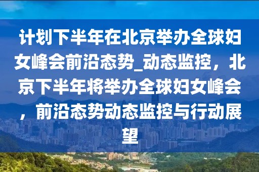 計(jì)劃下半年在北京舉辦全球婦女峰會(huì)前沿態(tài)勢(shì)_動(dòng)態(tài)監(jiān)控，北京下半年將舉辦全球婦女峰會(huì)，前沿態(tài)勢(shì)動(dòng)態(tài)監(jiān)控與行動(dòng)展望