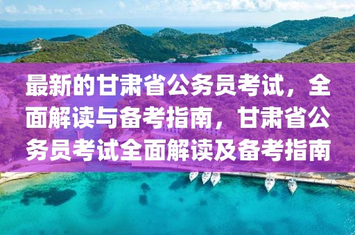 最新的甘肅省公務員考試，全面解讀與備考指南，甘肅省公務員考試全面解讀及備考指南