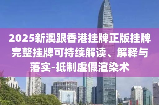 2025新澳跟香港掛牌正版掛牌完整掛牌可持續解讀、解釋與落實-抵制虛假渲染術