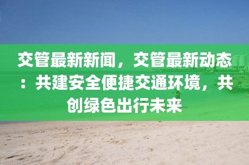 交管最新新聞，交管最新動態：共建安全便捷交通環境，共創綠色出行未來