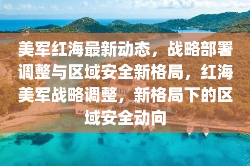 美軍紅海最新動態(tài)，戰(zhàn)略部署調(diào)整與區(qū)域安全新格局，紅海美軍戰(zhàn)略調(diào)整，新格局下的區(qū)域安全動向