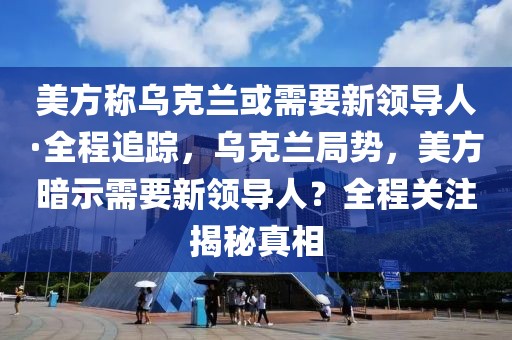 美方稱烏克蘭或需要新領導人·全程追蹤，烏克蘭局勢，美方暗示需要新領導人？全程關注揭秘真相