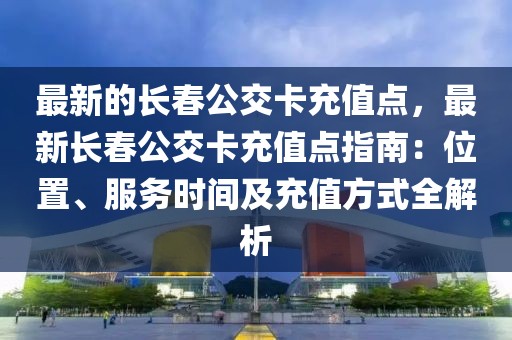 最新的長(zhǎng)春公交卡充值點(diǎn)，最新長(zhǎng)春公交卡充值點(diǎn)指南：位置、服務(wù)時(shí)間及充值方式全解析