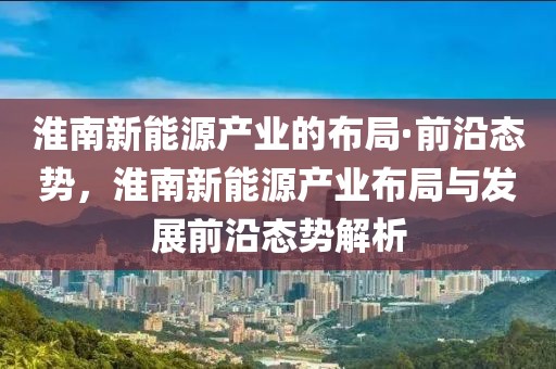 淮南新能源產業的布局·前沿態勢，淮南新能源產業布局與發展前沿態勢解析