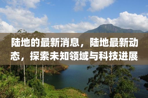 陸地的最新消息，陸地最新動(dòng)態(tài)，探索未知領(lǐng)域與科技進(jìn)展