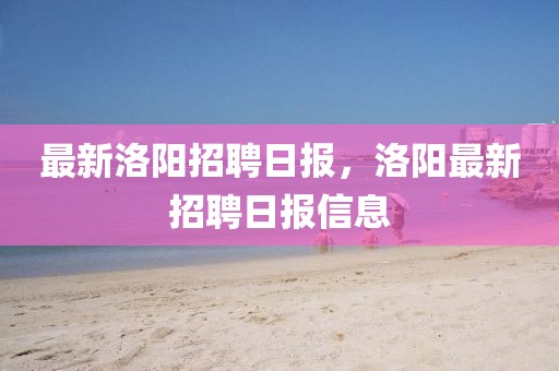 最新洛陽招聘日報，洛陽最新招聘日報信息