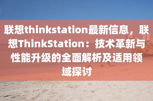 聯想thinkstation最新信息，聯想ThinkStation：技術革新與性能升級的全面解析及適用領域探討