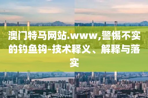 澳門特馬網站.www,警惕不實的釣魚鉤-技術釋義、解釋與落實