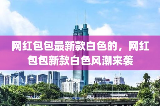 網(wǎng)紅包包最新款白色的，網(wǎng)紅包包新款白色風(fēng)潮來襲