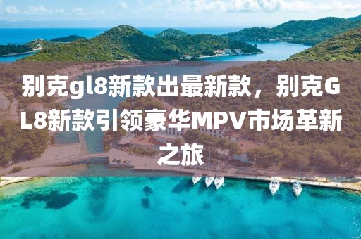 別克gl8新款出最新款，別克GL8新款引領豪華MPV市場革新之旅