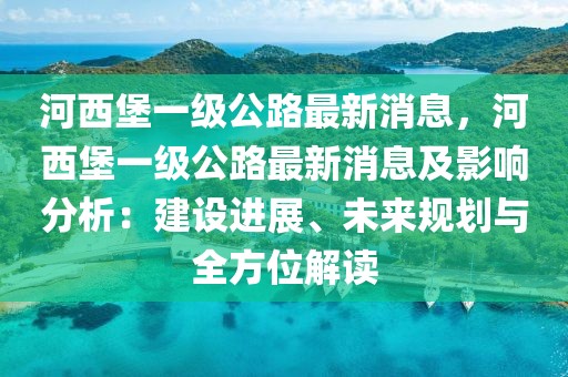 河西堡一級公路最新消息，河西堡一級公路最新消息及影響分析：建設進展、未來規劃與全方位解讀