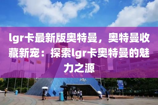 lgr卡最新版奧特曼，奧特曼收藏新寵：探索lgr卡奧特曼的魅力之源