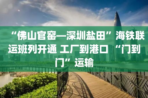 “佛山官窯—深圳鹽田”海鐵聯(lián)運班列開通 工廠到港口 “門到門”運輸