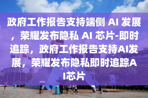 政府工作報告支持端側 AI 發展，榮耀發布隱私 AI 芯片-即時追蹤，政府工作報告支持AI發展，榮耀發布隱私即時追蹤AI芯片