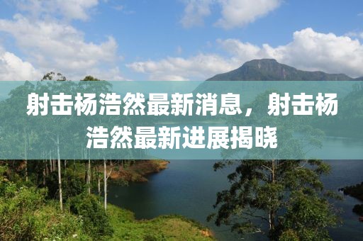 射擊楊浩然最新消息，射擊楊浩然最新進展揭曉
