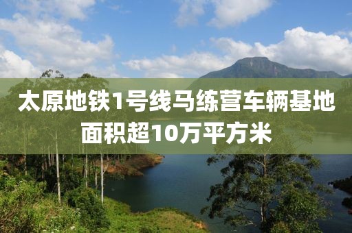 太原地鐵1號線馬練營車輛基地面積超10萬平方米