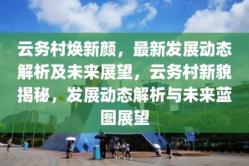 云務(wù)村煥新顏，最新發(fā)展動態(tài)解析及未來展望，云務(wù)村新貌揭秘，發(fā)展動態(tài)解析與未來藍(lán)圖展望