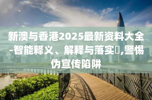 新澳與香港2025最新資料大全-智能釋義、解釋與落實?,警惕偽宣傳陷阱