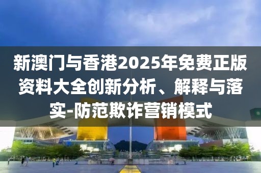 新澳門與香港2025年免費正版資料大全創新分析、解釋與落實-防范欺詐營銷模式