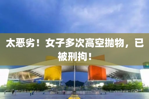 太惡劣！女子多次高空拋物，已被刑拘！