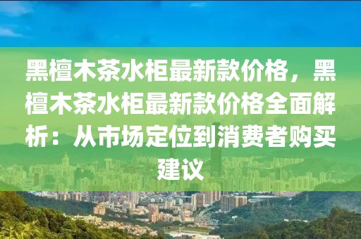 黑檀木茶水柜最新款價格，黑檀木茶水柜最新款價格全面解析：從市場定位到消費者購買建議