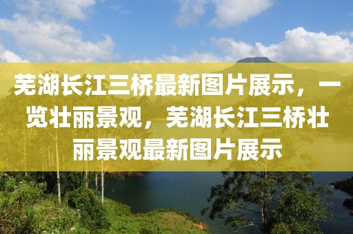 蕪湖長江三橋最新圖片展示，一覽壯麗景觀，蕪湖長江三橋壯麗景觀最新圖片展示