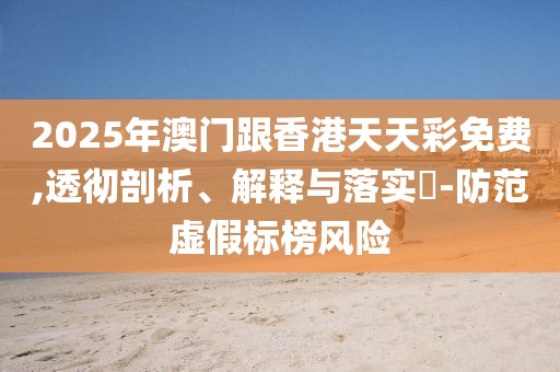 2025年澳門跟香港天天彩免費,透徹剖析、解釋與落實?-防范虛假標榜風險