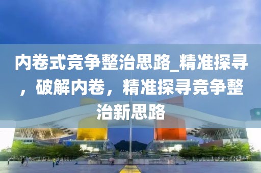 內卷式競爭整治思路_精準探尋，破解內卷，精準探尋競爭整治新思路