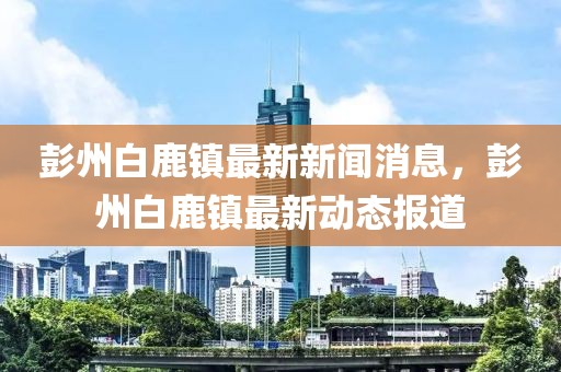 彭州白鹿鎮最新新聞消息，彭州白鹿鎮最新動態報道