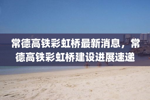 常德高鐵彩虹橋最新消息，常德高鐵彩虹橋建設進展速遞