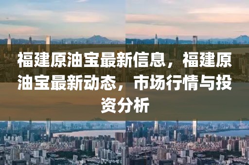 福建原油寶最新信息，福建原油寶最新動態，市場行情與投資分析