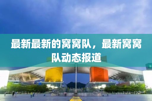最新最新的窩窩隊(duì)，最新窩窩隊(duì)動態(tài)報(bào)道