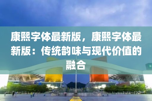 康熙字體最新版，康熙字體最新版：傳統韻味與現代價值的融合