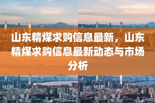 山東精煤求購信息最新，山東精煤求購信息最新動態與市場分析